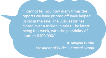 Quote: I cannot tell you how many times the reports we have printed off have helped us close the sale. The Evalueator has closed over 4 million in sales. The latest being this week, with the possibility of another $400,000.